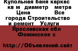 Купольная-баня-каркас 12 кв.м. диаметр 4 метра  › Цена ­ 32 000 - Все города Строительство и ремонт » Услуги   . Ярославская обл.,Фоминское с.